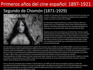 Primeros años del cine español: 1897-1921
 Segundo de Chomón (1871-1929)
                                                                  También en esta época perfecciona la técnica del paso de manivela, que
                                                                  consiste en obtener tomas fotograma a fotograma para comprimir el
                                                                  tiempo, y la utiliza en Eclipse de sol (1905).

                                                                  En esta primera etapa barcelonesa, se asocia a Macaya y Marro en
                                                                  Hispano Films, que se dedicaban a filmar temas realistas populares o
                                                                  históricos. Para ellos realiza películas como Los guapos del parque, Se
                                                                  da de comer o Los sitios de Chile, todas del mismo año de 1905.

                                                                  Viaja de nuevo a París contratado por la Pathé Frères. Volvió a España
                                                                  puntualmente para rodar la boda de Alfonso XIII, pero es en los estudios
                                                                  franceses donde realiza algunas de sus obras maestras. Lo hace como
                                                                  operador de cámara y director de trucajes para las películas fantásticas
                                                                  de la época, terreno en el que se había establecido un duelo cerrado
                                                                  con la productora de Méliès que se mantendría hasta finales de esta
                                                                  primera década del siglo.

 De esta etapa son sus efectos especiales para La gallina de los huevos de oro (1905); El hijo del diablo (1906), y Excursión a la luna, El
 pescador de perlas y Vida y pasión de Nuestro Señor Jesucristo. En esta última película aparece la utilización consciente del travelling en
 interiores sobre una plataforma con ruedas. La diferencia es sustancial, pues colocar la cámara en un medio de transporte (tranvía,
 barco o tren) era un procedimiento consabido desde las primeras cintas documentales de los reporteros contratados por los Lumière.
 En 1906 o 1907 rueda La maison hantée (La casa encantada) animación basada en la técnica del paso de manivela.
 Alarde equilibrista, de 1908, se basa en tomas cenitales para fingir números de circo. El mismo año realiza Escultor moderno, El castillo
 encantado, El teatro de Bob y ya en 1909, El sueño de un cocinero, películas en las que desarrolla técnicas de animación, tanto de
 objetos como de dibujos y de animación de arcilla.

 Pero su obra más conseguida para la Pathé es El hotel eléctrico, de 1908. Con 140 metros de longitud, supone la cumbre del
 procedimiento del paso de manivela, con el que se consigue dotar a los objetos de vida propia. En el mundo del progreso tecnológico,
 todo está automatizado en un hotel a la última, donde los cepillos peinan solos, los zapatos se atan sus cordones y todos los
 electrodomésticos de la suite trabajan por sí solos.
 