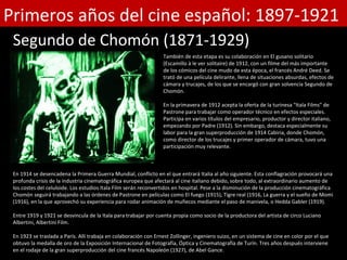 Primeros años del cine español: 1897-1921
 Segundo de Chomón (1871-1929)
                                                                  También de esta etapa es su colaboración en El gusano solitario
                                                                  (Escamillo à le ver solitaire) de 1912, con un filme del más importante
                                                                  de los cómicos del cine mudo de esta época, el francés André Deed. Se
                                                                  trató de una película delirante, llena de situaciones absurdas, efectos de
                                                                  cámara y trucajes, de los que se encargó con gran solvencia Segundo de
                                                                  Chomón.

                                                                  En la primavera de 1912 acepta la oferta de la turinesa "Itala Films" de
                                                                  Pastrone para trabajar como operador técnico en efectos especiales.
                                                                  Participa en varios títulos del empresario, productor y director italiano,
                                                                  empezando por Padre (1912). Sin embargo, destaca especialmente su
                                                                  labor para la gran superproducción de 1914 Cabiria, donde Chomón,
                                                                  como director de los trucajes y primer operador de cámara, tuvo una
                                                                  participación muy relevante.



 En 1914 se desencadena la Primera Guerra Mundial, conflicto en el que entrará Italia al año siguiente. Esta conflagración provocará una
 profunda crisis de la industria cinematográfica europea que afectará al cine italiano debido, sobre todo, al extraordinario aumento de
 los costes del celuloide. Los estudios Itala Film serán reconvertidos en hospital. Pese a la disminución de la producción cinematográfica
 Chomón seguirá trabajando a las órdenes de Pastrone en películas como El fuego (1915), Tigre real (1916, La guerra y el sueño de Momi
 (1916), en la que aprovechó su experiencia para rodar animación de muñecos mediante el paso de manivela, o Hedda Gabler (1919).

 Entre 1919 y 1921 se desvincula de la Itala para trabajar por cuenta propia como socio de la productora del artista de circo Luciano
 Albertini, Albertini Film.

 En 1923 se traslada a París. Allí trabaja en colaboración con Ernest Zollinger, ingeniero suizo, en un sistema de cine en color por el que
 obtuvo la medalla de oro de la Exposición Internacional de Fotografía, Óptica y Cinematografía de Turín. Tres años después interviene
 en el rodaje de la gran superproducción del cine francés Napoleón (1927), de Abel Gance.
 