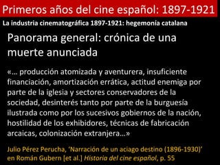 Primeros años del cine español: 1897-1921
La industria cinematográfica 1897-1921: hegemonía catalana

 Panorama general: crónica de una
 muerte anunciada
 «… producción atomizada y aventurera, insuficiente
 financiación, amortización errática, actitud enemiga por
 parte de la iglesia y sectores conservadores de la
 sociedad, desinterés tanto por parte de la burguesía
 ilustrada como por los sucesivos gobiernos de la nación,
 hostilidad de los exhibidores, técnicas de fabricación
 arcaicas, colonización extranjera…»
 Julio Pérez Perucha, ‘Narración de un aciago destino (1896-1930)’
 en Román Gubern [et al.] Historia del cine español, p. 55
 