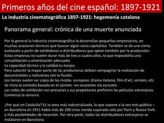 Primeros años del cine español: 1897-1921
La industria cinematográfica 1897-1921: hegemonía catalana

 Panorama general: crónica de una muerte anunciada
 Por lo general la industria cinematográfica la desarrollan pequeños empresarios, en
 muchas ocasiones técnicos que buscan algún socio capitalista. También se da una cierta
 evolución a partir de exhibidores o distribuidores que optan también por la producción.
 Estas empresas no suelen durar más de tres o cuatro años, lo que imposibilita una
 consolidación y amortización adecuada.
 La capacidad técnica y la calidad es escasa.
 Para subsistir la mayor parte de las productoras debían compaginar la realización de
 documentales y noticiarios con la ficción.
 Los temas suelen ser copia de las modas europeas: drama italiano, film d’art, seriales, etc.
 Se inicia la comedia basada en el sainete –en ocasiones vía zarzuela-
 Las redes de exhibición son precarias y sus propietarios prefieren las películas extranjeras.
 Comienza la censura.

 ¿Por qué en Cataluña? Es la zona más industrializada, lo que supone a la vez más público –
 en Barcelona en 1911 había más de 100 cines siendo superada solo por París y Nueva York-
 y más posibilidades de inversión. Por otra parte, todas las distribuidoras extranjeras se
 instalaron en Barcelona.
 