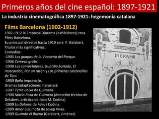 Primeros años del cine español: 1897-1921
La industria cinematográfica 1897-1921: hegemonía catalana

 Films Barcelona (1902-1912)
 1902-1912 la Empresa Diorama (exhibidores) crea
 Films Barcelona.
 Su principal director hasta 1910 será F. Gelabert.
 Títulos más significativos:
 Comedias:
 -1905 Los guapos de la Vaquería del Parque.
 -1906 Cerveza gratis.
 -1908 Los competidores, Guardia burlado, El
 moscardón, Por un ratón y Los primeros calzoncillos
 de Toni.
 -1909 Baño imprevisto.
 Dramas (adaptaciones literarias):
 -1907 Terra Baixa de Guimerà.
 -1908 Maria Rosa de Guimerà (dirección técnica de
 Gelabert, artística de Joan M. Codina).
 -1909 La Dolores de Feliu i Codina.
 -1909 Amor que mata de Josep Vives.
 -1909 Guzmán el Bueno (Gelabert, Jiménez).
 
