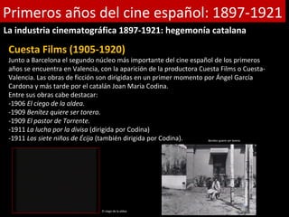 Primeros años del cine español: 1897-1921
La industria cinematográfica 1897-1921: hegemonía catalana

 Cuesta Films (1905-1920)
 Junto a Barcelona el segundo núcleo más importante del cine español de los primeros
 años se encuentra en Valencia, con la aparición de la productora Cuesta Films o Cuesta-
 Valencia. Las obras de ficción son dirigidas en un primer momento por Ángel García
 Cardona y más tarde por el catalán Joan Maria Codina.
 Entre sus obras cabe destacar:
 -1906 El ciego de la aldea.
 -1909 Benítez quiere ser torero.
 -1909 El pastor de Torrente.
 -1911 La lucha por la divisa (dirigida por Codina)
 -1911 Los siete niños de Écija (también dirigida por Codina).      Benitez quiere ser torero.




                                  El ciego de la aldea
 
