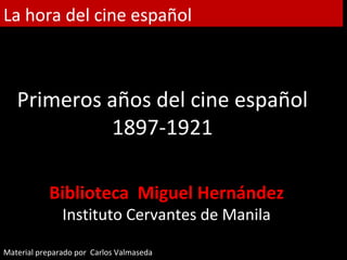 La hora del cine español



   Primeros años del cine español
            1897-1921

           Biblioteca Miguel Hernández
               Instituto Cervantes de Manila

Material preparado por Carlos Valmaseda
 