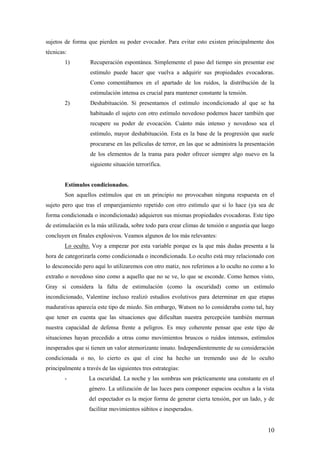sujetos de forma que pierden su poder evocador. Para evitar esto existen principalmente dos
técnicas:
        1)         Recuperación espontánea. Simplemente el paso del tiempo sin presentar ese
                   estímulo puede hacer que vuelva a adquirir sus propiedades evocadoras.
                   Como comentábamos en el apartado de los ruidos, la distribución de la
                   estimulación intensa es crucial para mantener constante la tensión.
        2)         Deshabituación. Si presentamos el estímulo incondicionado al que se ha
                   habituado el sujeto con otro estímulo novedoso podemos hacer también que
                   recupere su poder de evocación. Cuánto más intenso y novedoso sea el
                   estímulo, mayor deshabituación. Esta es la base de la progresión que suele
                   procurarse en las películas de terror, en las que se administra la presentación
                   de los elementos de la trama para poder ofrecer siempre algo nuevo en la
                   siguiente situación terrorífica.


        Estímulos condicionados.
        Son aquellos estímulos que en un principio no provocaban ninguna respuesta en el
sujeto pero que tras el emparejamiento repetido con otro estímulo que si lo hace (ya sea de
forma condicionada o incondicionada) adquieren sus mismas propiedades evocadoras. Este tipo
de estimulación es la más utilizada, sobre todo para crear climas de tensión o angustia que luego
concluyen en finales explosivos. Veamos algunos de los más relevantes:
        Lo oculto. Voy a empezar por esta variable porque es la que más dudas presenta a la
hora de categorizarla como condicionada o incondicionada. Lo oculto está muy relacionado con
lo desconocido pero aquí lo utilizaremos con otro matiz, nos referimos a lo oculto no como a lo
extraño o novedoso sino como a aquello que no se ve, lo que se esconde. Como hemos visto,
Gray si considera la falta de estimulación (como la oscuridad) como un estímulo
incondicionado, Valentine incluso realizó estudios evolutivos para determinar en que etapas
madurativas aparecía este tipo de miedo. Sin embargo, Watson no lo consideraba como tal, hay
que tener en cuenta que las situaciones que dificultan nuestra percepción también merman
nuestra capacidad de defensa frente a peligros. Es muy coherente pensar que este tipo de
situaciones hayan precedido a otras como movimientos bruscos o ruidos intensos, estímulos
inesperados que si tienen un valor atemorizante innato. Independientemente de su consideración
condicionada o no, lo cierto es que el cine ha hecho un tremendo uso de lo oculto
principalmente a través de las siguientes tres estrategias:
        -          La oscuridad. La noche y las sombras son prácticamente una constante en el
                   género. La utilización de las luces para componer espacios ocultos a la vista
                   del espectador es la mejor forma de generar cierta tensión, por un lado, y de
                   facilitar movimientos súbitos e inesperados.


                                                                                               10
 