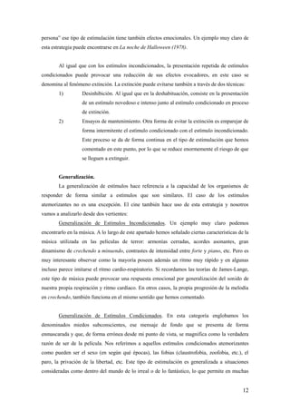 persona” ese tipo de estimulación tiene también efectos emocionales. Un ejemplo muy claro de
esta estrategia puede encontrarse en La noche de Halloween (1978).


        Al igual que con los estímulos incondicionados, la presentación repetida de estímulos
condicionados puede provocar una reducción de sus efectos evocadores, en este caso se
denomina al fenómeno extinción. La extinción puede evitarse también a través de dos técnicas:
        1)         Desinhibición. Al igual que en la deshabituación, consiste en la presentación
                   de un estímulo novedoso e intenso junto al estímulo condicionado en proceso
                   de extinción.
        2)         Ensayos de mantenimiento. Otra forma de evitar la extinción es emparejar de
                   forma intermitente el estímulo condicionado con el estímulo incondicionado.
                   Este proceso se da de forma continua en el tipo de estimulación que hemos
                   comentado en este punto, por lo que se reduce enormemente el riesgo de que
                   se lleguen a extinguir.


        Generalización.
        La generalización de estímulos hace referencia a la capacidad de los organismos de
responder de forma similar a estímulos que son similares. El caso de los estímulos
atemorizantes no es una excepción. El cine también hace uso de esta estrategia y nosotros
vamos a analizarlo desde dos vertientes:
        Generalización de Estímulos Incondicionados. Un ejemplo muy claro podemos
encontrarlo en la música. A lo largo de este apartado hemos señalado ciertas características de la
música utilizada en las películas de terror: armonías cerradas, acordes asonantes, gran
dinamismo de crechendo a minuendo, contrastes de intensidad entre forte y piano, etc. Pero es
muy interesante observar como la mayoría poseen además un ritmo muy rápido y en algunas
incluso parece imitarse el ritmo cardio-respiratorio. Si recordamos las teorías de James-Lange,
este tipo de música puede provocar una respuesta emocional por generalización del sonido de
nuestra propia respiración y ritmo cardíaco. En otros casos, la propia progresión de la melodía
en crechendo, también funciona en el mismo sentido que hemos comentado.


        Generalización de Estímulos Condicionados. En esta categoría englobamos los
denominados miedos subconscientes, ese mensaje de fondo que se presenta de forma
enmascarada y que, de forma errónea desde mi punto de vista, se magnifica como la verdadera
razón de ser de la película. Nos referimos a aquellos estímulos condicionados atemorizantes
como pueden ser el sexo (en según qué épocas), las fobias (claustrofobia, zoofobia, etc.), el
paro, la privación de la libertad, etc. Este tipo de estimulación es generalizada a situaciones
consideradas como dentro del mundo de lo irreal o de lo fantástico, lo que permite en muchas


                                                                                               12
 