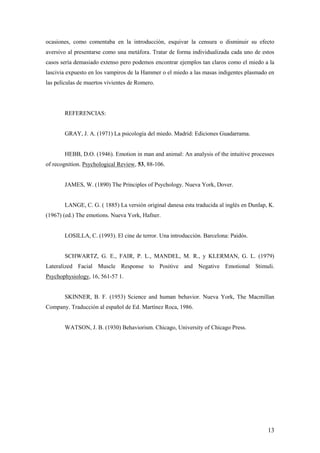 ocasiones, como comentaba en la introducción, esquivar la censura o disminuir su efecto
aversivo al presentarse como una metáfora. Tratar de forma individualizada cada uno de estos
casos sería demasiado extenso pero podemos encontrar ejemplos tan claros como el miedo a la
lascivia expuesto en los vampiros de la Hammer o el miedo a las masas indigentes plasmado en
las películas de muertos vivientes de Romero.




       REFERENCIAS:


       GRAY, J. A. (1971) La psicología del miedo. Madrid: Ediciones Guadarrama.


       HEBB, D.O. (1946). Emotion in man and animal: An analysis of the intuitive processes
of recognition. Psychological Review, 53, 88-106.


       JAMES, W. (1890) The Principles of Psychology. Nueva York, Dover.


       LANGE, C. G. ( 1885) La versión original danesa esta traducida al inglés en Dunlap, K.
(1967) (ed.) The emotions. Nueva York, Hafner.


       LOSILLA, C. (1993). El cine de terror. Una introducción. Barcelona: Paidós.


       SCHWARTZ, G. E., FAIR, P. L., MANDEL, M. R., y KLERMAN, G. L. (1979)
Lateralized Facial Muscle Response to Positive and Negative Emotional Stimuli.
Psychophysiology, 16, 561-57 1.


       SKINNER, B. F. (1953) Science and human behavior. Nueva York, The Macmillan
Company. Traducción al español de Ed. Martínez Roca, 1986.


       WATSON, J. B. (1930) Behaviorism. Chicago, University of Chicago Press.




                                                                                          13
 
