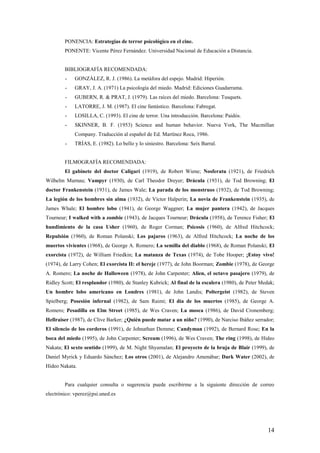 PONENCIA: Estrategias de terror psicológico en el cine.
        PONENTE: Vicente Pérez Fernández. Universidad Nacional de Educación a Distancia.


        BIBLIOGRAFÍA RECOMENDADA:
        -    GONZÁLEZ, R. J. (1986). La metáfora del espejo. Madrid: Hiperión.
        -    GRAY, J. A. (1971) La psicología del miedo. Madrid: Ediciones Guadarrama.
        -    GUBERN, R. & PRAT, J. (1979). Las raíces del miedo. Barcelona: Tusquets.
        -    LATORRE, J. M. (1987). El cine fantástico. Barcelona: Fabregat.
        -    LOSILLA, C. (1993). El cine de terror. Una introducción. Barcelona: Paidós.
        -    SKINNER, B. F. (1953) Science and human behavior. Nueva York, The Macmillan
             Company. Traducción al español de Ed. Martínez Roca, 1986.
        -    TRÍAS, E. (1982). Lo bello y lo siniestro. Barcelona: Seix Barral.


        FILMOGRAFÍA RECOMENDADA:
        El gabinete del doctor Caligari (1919), de Robert Wiene; Nosferatu (1921), de Friedrich
Wilhelm Murnau; Vampyr (1930), de Carl Theodor Dreyer; Drácula (1931), de Tod Browning; El
doctor Frankenstein (1931), de James Wale; La parada de los monstruos (1932), de Tod Browning;
La legión de los hombres sin alma (1932), de Victor Halperin; La novia de Frankenstein (1935), de
James Whale; El hombre lobo (1941), de George Waggner; La mujer pantera (1942), de Jacques
Tourneur; I walked with a zombie (1943), de Jacques Tourneur; Drácula (1958), de Terence Fisher; El
hundimiento de la casa Usher (1960), de Roger Corman; Psicosis (1960), de Alfred Hitchcock;
Repulsión (1960), de Roman Polanski; Los pajaros (1963), de Alfred Hitchcock; La noche de los
muertos vivientes (1968), de George A. Romero; La semilla del diablo (1968), de Roman Polanski; El
exorcista (1972), de William Friedkin; La matanza de Texas (1974), de Tobe Hooper; ¡Estoy vivo!
(1974), de Larry Cohen; El exorcista II: el hereje (1977), de John Boorman; Zombie (1978), de George
A. Romero; La noche de Halloween (1978), de John Carpenter; Alien, el octavo pasajero (1979), de
Ridley Scott; El resplandor (1980), de Stanley Kubrick; Al final de la escalera (1980), de Peter Medak;
Un hombre lobo americano en Londres (1981), de John Landis; Poltergeist (1982), de Steven
Spielberg; Posesión infernal (1982), de Sam Raimi; El día de los muertos (1985), de George A.
Romero; Pesadilla en Elm Street (1985), de Wes Craven; La mosca (1986), de David Cronemberg;
Hellraiser (1987), de Clive Barker; ¿Quién puede matar a un niño? (1990), de Narciso Ibáñez serrador;
El silencio de los corderos (1991), de Johnathan Demme; Candyman (1992), de Bernard Rose; En la
boca del miedo (1995), de John Carpenter; Scream (1996), de Wes Craven; The ring (1998), de Hideo
Nakata; El sexto sentido (1999), de M. Night Shyamalan; El proyecto de la bruja de Blair (1999), de
Daniel Myrick y Eduardo Sánchez; Los otros (2001), de Alejandro Amenábar; Dark Water (2002), de
Hideo Nakata.


        Para cualquier consulta o sugerencia puede escribirme a la siguiente dirección de correo
electrónico: vperez@psi.uned.es




                                                                                                    14
 