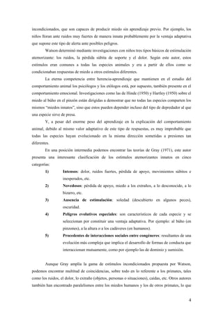 incondicionados, que son capaces de producir miedo sin aprendizaje previo. Por ejemplo, los
niños lloran ante ruidos muy fuertes de manera innata probablemente por la ventaja adaptativa
que supone este tipo de alerta ante posibles peligros.
        Watson determinó mediante investigaciones con niños tres tipos básicos de estimulación
atemorizante: los ruidos, la pérdida súbita de soporte y el dolor. Según este autor, estos
estímulos eran comunes a todas las especies animales y era a partir de ellos como se
condicionaban respuestas de miedo a otros estímulos diferentes.
        La eterna competencia entre herencia-aprendizaje que mantienen en el estudio del
comportamiento animal los psicólogos y los etólogos está, por supuesto, también presente en el
comportamiento emocional. Investigaciones como las de Hinde (1950) y Hartley (1950) sobre el
miedo al búho en el pinzón están dirigidas a demostrar que no todas las especies comparten los
mismos “miedos innatos”, sino que estos pueden depender incluso del tipo de depredador al que
una especie sirve de presa.
        Y, a pesar del enorme peso del aprendizaje en la explicación del comportamiento
animal, debido al mismo valor adaptativo de este tipo de respuestas, es muy improbable que
todas las especies hayan evolucionado en la misma dirección sometidas a presiones tan
diferentes.
        En una posición intermedia podemos encontrar las teorías de Gray (1971), este autor
presenta una interesante clasificación de los estímulos atemorizantes innatos en cinco
categorías:
        1)         Intensos: dolor, ruidos fuertes, pérdida de apoyo, movimientos súbitos e
                   inesperados, etc.
        2)         Novedosos: pérdida de apoyo, miedo a los extraños, a lo desconocido, a lo
                   bizarro, etc.
        3)         Ausencia de estimulación: soledad (descubierto en algunos peces),
                   oscuridad.
        4)         Peligros evolutivos especiales: son característicos de cada especie y se
                   seleccionan por constituir una ventaja adaptativa. Por ejemplo: al búho (en
                   pinzones), a la altura o a los cadáveres (en humanos).
        5)         Procedentes de interacciones sociales entre congéneres: resultantes de una
                   evolución más compleja que implica el desarrollo de formas de conducta que
                   interaccionan mutuamente, como por ejemplo las de dominio y sumisión.


        Aunque Gray amplía la gama de estímulos incondicionados propuesta por Watson,
podemos encontrar multitud de coincidencias, sobre todo en lo referente a los primates, tales
como los ruidos, el dolor, lo extraño (objetos, personas o situaciones), caídas, etc. Otros autores
también han encontrado paralelismos entre los miedos humanos y los de otros primates, lo que


                                                                                                 4
 