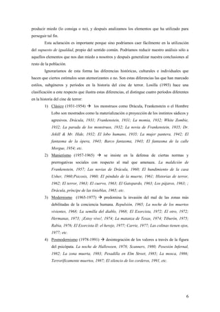 producir miedo (lo consiga o no), y después analizamos los elementos que ha utilizado para
perseguir tal fin.
        Esta aclaración es importante porque sino podríamos caer fácilmente en la utilización
del supuesto de igualdad, propio del sentido común. Podríamos reducir nuestro análisis sólo a
aquellos elementos que nos dan miedo a nosotros y después generalizar nuestra conclusiones al
resto de la población.
        Ignoraríamos de esta forma las diferencias históricas, culturales e individuales que
hacen que ciertos estímulos sean atemorizantes o no. Son estas diferencias las que han marcado
estilos, subgéneros y períodos en la historia del cine de terror. Losilla (1993) hace una
clasificación a este respecto que ilustra estas diferencias, el distingue cuatro períodos diferentes
en la historia del cine de terror:
        1) Clásico (1931-1954)  los monstruos como Drácula, Frankenstein o el Hombre
             Lobo son mostrados como la materialización o proyección de los instintos sádicos y
             agresivos. Drácula, 1931; Frankenstein, 1931; La momia, 1932; White Zombie,
             1932; La parada de los monstruos, 1932; La novia de Frankenstein, 1935; Dr.
             Jekill & Mr. Hide, 1932; El lobo humano, 1935; La mujer pantera, 1942; El
             fantasma de la ópera, 1943; Barco fantasma, 1943; El fantasma de la calle
             Morgue, 1954; etc.
        2) Manierismo (1957-1965)  se insiste en la defensa de ciertas normas y
             prerrogativas sociales con respecto al mal que amenaza. La maldición de
             Frankenstein, 1957; Las novias de Drácula, 1960; El hundimiento de la casa
             Usher, 1960;Psicosis, 1960; El péndulo de la muerte, 1961; Historias de terror,
             1962; El terror, 1963; El cuervo, 1963; El Gatopardo, 1963; Los pájaros, 1963; ;
             Drácula, príncipe de las tinieblas, 1965; etc.
        3) Modernismo (1965-1977)  predomina la invasión del mal de las zonas más
             debilitadas de la conciencia humana. Repulsión, 1965; La noche de los muertos
             vivientes, 1968; La semilla del diablo, 1968; El Exorcista, 1972; El otro, 1972;
             Hermanas, 1973; ¡Estoy vivo!, 1974; La matanza de Texas, 1974; Tiburón, 1975;
             Rabia, 1976; El Exorcista II: el hereje, 1977; Carrie, 1977; Las colinas tienen ojos,
             1977; etc.
        4) Posmodernismo (1978-1991)  desintegración de los valores a través de la figura
             del psicópata. La noche de Halloween, 1978; Scanners, 1980; Posesión Infernal,
             1982; La zona muerta, 1983; Pesadilla en Elm Street, 1985; La mosca, 1986;
             Terroríficamente muertos, 1987; El silencio de los corderos, 1991, etc.




                                                                                                  6
 