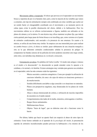 Movimiento súbito e inesperado. El efecto que provoca en el espectador un movimiento
brusco y repentino de por sí es bastante claro, pero, como la mayoría de las variables que vamos
a comentar, este tipo de estimulación siempre está combinada con otras variables que suelen ser
un sonido fuerte y/o desagradable coordinado con el movimiento y un momento previo de
calma (para evitar la posible disminución del efecto, debido a la habituación). Pero los
movimientos súbitos no se refieren exclusivamente a figuras, también son utilizados en los
planos de cámara y en la música. Es una técnica muy eficaz mantener un plano fijo, que induce
cierta quietud, para luego pasar de forma brusca a un travelling, que, como veremos en el punto
de estímulos condicionados, está asociado a la presencia de una amenaza. En cuanto a la
música, se utiliza de una forma muy similar. Se empieza con una intensidad piano para realizar
un cambio brusco a forte, el efecto es similar: pasar súbitamente de una situación tranquila a
otra en la que diferentes estímulos condicionados señalan la presencia de peligro. Si
comparamos las bandas sonoras de las películas de terror podemos encontrar este rasgo común,
entre otros, son melodías muy dinámicas en crechendo y minuendo.


        Estimulación novedosa. En palabras de Carlos Losilla: “el miedo más antiguo e intenso
es el miedo a lo desconocido”. Lo desconocido se puede entender como lo opuesto a lo
cotidiano, a lo normal, a lo familiar. Existen estrategias muy variadas para generar esa extrañeza
en el espectador, entre las más comunes están las siguientes:
        -         Música asociada a contextos antagónicos. Como por ejemplo la utilización de
                  canciones infantiles, de cuna o de cajas de música en situaciones grotescas o
                  de mucha tensión.
        -         Sonidos difícilmente asociables a algo conocido o en situaciones no naturales.
        -         Planos con perspectivas angulares, muy distanciadas de los planos de visión
                  humana.
        -         Abuso o desuso desmesurado de colores, o utilización de mezclas imposibles
                  de encontrar en el medio natural.
        -         Comportamientos desviados de la media, siniestros, extravagantes o insólitos.
        -         Rasgos físicos antinaturales.
        -         Malformaciones físicas.
        -         Objetos “fuera de lugar”, que no deberían estar ahí o funcionar como lo
                  hacen.


        Por último, habría que hacer un apunte final con respecto al abuso de estos tipos de
estímulos. Como hemos señalado en el apartado de la psicología del miedo, la presentación
repetida de estímulos incondicionados pueden provocar la habituación a los mismos de los


                                                                                                9
 
