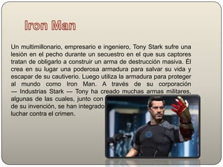 Un multimillonario, empresario e ingeniero, Tony Stark sufre una
lesión en el pecho durante un secuestro en el que sus captores
tratan de obligarlo a construir un arma de destrucción masiva. Él
crea en su lugar una poderosa armadura para salvar su vida y
escapar de su cautiverio. Luego utiliza la armadura para proteger
al mundo como Iron Man. A través de su corporación
― Industrias Stark ― Tony ha creado muchas armas militares,
algunas de las cuales, junto con otros dispositivos tecnológicos
de su invención, se han integrado en su armadura, ayudándolo a
luchar contra el crimen.

 