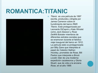 ROMANTICA:TITANIC
              Titanic es una película de 1997
               escrita, producida y dirigida por
               James Cameron sobre el
               hundimiento del barco RMS
               Titanic. Está protagonizada por
               Leonardo DiCaprio y Kate Winslet
               como Jack Dawson y Rose
               DeWitt Bukater miembros de
               diferentes estratos sociales que
               se enamoran durante el fatídico
               viaje inaugural del barco en 1912.
               La película está co-protagonizada
               por Billy Zane que interpreta el
               papel de Caledon Nathan
               Hockley, prometido de Rose, Bill
               Paxton que interpreta a Brock
               Lovett, líder de una moderna
               expedición cazatesoros y Gloria
               Stuart, que da vida a la anciana
               Rose, en el año 1995
 