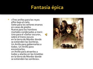    «Tres anillos para los reyes
    elfos bajo el cielo.
    Siete para los señores enanos
    en casas de piedra.
    Nueve para los hombres
    mortales condenados a morir.
    Uno para el «Señor oscuro»,
    sobre el trono oscuro
    en la tierra de Mordor donde
    se extienden las Sombras.
    Un Anillo para gobernarlos a
    todos. Un Anillo para
    encontrarlos,
    un Anillo para atraerlos a
    todos y atarlos en las tinieblas
    en la tierra de Mordor donde
    se extienden las sombras».
 