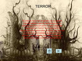 TERROR
El cine de terror es un género es un genero
cinematográfico que se caracteriza por su
voluntad de provocar pavor, miedo, disgusto,
repugnancia u horror. Sus argumentos
frecuentemente desarrollan la súbita intrusión en
un ámbito de normalidad de alguna fuerza,
evento o personaje de naturaleza maligna, a
menudo de origen criminal o sobrenatural
 