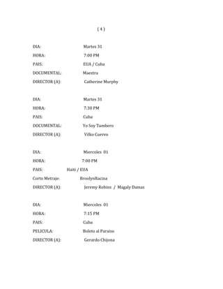 (4)



DIA:                     Martes 31

HORA:                    7:00 PM

PAIS:                    EUA / Cuba

DOCUMENTAL:              Maestra

DIRECTOR (A):             Catherine Murphy



DIA:                     Martes 31
HORA:                    7:30 PM

PAIS:                    Cuba

DOCUMENTAL:              Yo Soy Tumbero

DIRECTOR (A):             Vilko Cuervo



DIA:                     Miercoles 01

HORA:                   7:00 PM

PAIS:            Haiti / EUA

Corto Metraje:         BroolynRacina

DIRECTOR (A):             Jeremy Robins / Magaly Damas



DIA:                     Miercoles 01

HORA:                    7:15 PM

PAIS:                    Cuba

PELICULA:                Boleto al Paraiso

DIRECTOR (A):             Gerardo Chijona
 