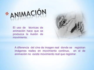 A diferencia del cine de imagen real donde se registran
imágenes reales en movimiento continuo, en el de
animación no existe movimiento real que registrar.
El uso de técnicas de
animación hace que se
produzca la ilusión de
movimiento.
 