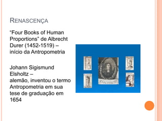 RENASCENÇA
“Four Books of Human
Proportions” de Albrecht
Durer (1452-1519) –
início da Antropometria

Johann Sigismund
Elsholtz –
alemão, inventou o termo
Antropometria em sua
tese de graduação em
1654
 