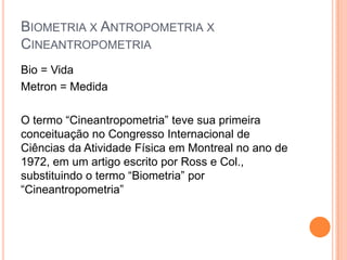 BIOMETRIA X ANTROPOMETRIA X
CINEANTROPOMETRIA
Bio = Vida
Metron = Medida

O termo “Cineantropometria” teve sua primeira
conceituação no Congresso Internacional de
Ciências da Atividade Física em Montreal no ano de
1972, em um artigo escrito por Ross e Col.,
substituindo o termo “Biometria” por
“Cineantropometria”
 