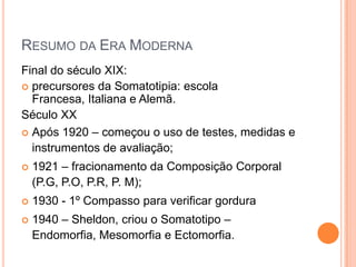 RESUMO DA ERA MODERNA
Final do século XIX:
 precursores da Somatotipia: escola
  Francesa, Italiana e Alemã.
Século XX
 Após 1920 – começou o uso de testes, medidas e
  instrumentos de avaliação;
   1921 – fracionamento da Composição Corporal
    (P.G, P.O, P.R, P. M);
   1930 - 1º Compasso para verificar gordura
   1940 – Sheldon, criou o Somatotipo –
    Endomorfia, Mesomorfia e Ectomorfia.
 