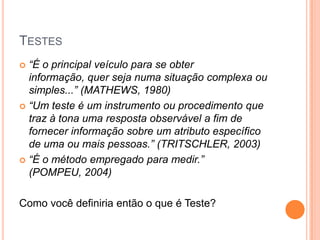 TESTES
 “É o principal veículo para se obter
  informação, quer seja numa situação complexa ou
  simples...” (MATHEWS, 1980)
 “Um teste é um instrumento ou procedimento que
  traz à tona uma resposta observável a fim de
  fornecer informação sobre um atributo específico
  de uma ou mais pessoas.” (TRITSCHLER, 2003)
 “É o método empregado para medir.”
  (POMPEU, 2004)

Como você definiria então o que é Teste?
 