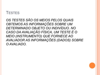 TESTES
OS TESTES SÃO OS MEIOS PELOS QUAIS
OBTEMOS AS INFORMAÇÕES SOBRE UM
DETERMINADO OBJETO OU INDIVÍDUO. NO
CASO DA AVALIAÇÃO FÍSICA, UM TESTE É O
MEIO (INSTRUMENTO) QUE FORNECE AO
AVALIADOR AS INFORMAÇÕES (DADOS) SOBRE
O AVALIADO.
 