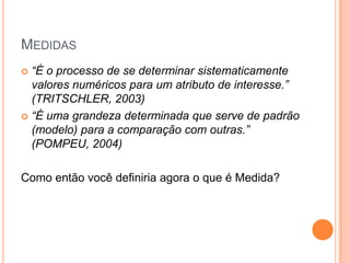 MEDIDAS
 “É o processo de se determinar sistematicamente
  valores numéricos para um atributo de interesse.”
  (TRITSCHLER, 2003)
 “É uma grandeza determinada que serve de padrão
  (modelo) para a comparação com outras.”
  (POMPEU, 2004)

Como então você definiria agora o que é Medida?
 