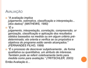 AVALIAÇÃO
 “A avaliação implica
  julgamento, estimativa, classificação e interpretação...
  (dos dados)” (MATHEWS, 1980)
 “É o
  julgamento, interpretação, correlação, compreensão, or
  ganização, classificação e aplicação dos resultados
  obtidos baseados na medida ou em algum critério pré-
  determinado; ela orienta e verifica se os propósitos e
  objetivos do programa estão sendo alcançados.”
  (FERNANDES FILHO, 1999)
 “É o processo de descrever subjetivamente , de forma
  qualitativa ou quantitativa, um atributo de interesse.
  Também pode se referir coletivamente tanto para
  medida como para avaliação.” (TRITSCHLER, 2003)
Então Avaliação é...
 