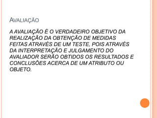 AVALIAÇÃO
A AVALIAÇÃO É O VERDADEIRO OBJETIVO DA
REALIZAÇÃO DA OBTENÇÃO DE MEDIDAS
FEITAS ATRAVÉS DE UM TESTE, POIS ATRAVÉS
DA INTERPRETAÇÃO E JULGAMENTO DO
AVALIADOR SERÃO OBTIDOS OS RESULTADOS E
CONCLUSÕES ACERCA DE UM ATRIBUTO OU
OBJETO.
 