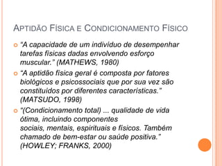 APTIDÃO FÍSICA E CONDICIONAMENTO FÍSICO
 “A capacidade de um indivíduo de desempenhar
  tarefas físicas dadas envolvendo esforço
  muscular.” (MATHEWS, 1980)
 “A aptidão física geral é composta por fatores
  biológicos e psicossociais que por sua vez são
  constituídos por diferentes características.”
  (MATSUDO, 1998)
 “(Condicionamento total) ... qualidade de vida
  ótima, incluindo componentes
  sociais, mentais, espirituais e físicos. Também
  chamado de bem-estar ou saúde positiva.”
  (HOWLEY; FRANKS, 2000)
 