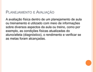 PLANEJAMENTO E AVALIAÇÃO
A avaliação física dentro de um planejamento de aula
ou treinamento é utilizado com meio de informações
sobre diversos aspectos da aula ou treino, como por
exemplo, as condições físicas atualizadas do
aluno/atleta (diagnóstico), o rendimento e verificar se
as metas foram alcançadas.
 