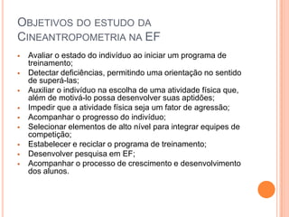 OBJETIVOS DO ESTUDO DA
CINEANTROPOMETRIA NA EF
   Avaliar o estado do indivíduo ao iniciar um programa de
    treinamento;
   Detectar deficiências, permitindo uma orientação no sentido
    de superá-las;
   Auxiliar o indivíduo na escolha de uma atividade física que,
    além de motivá-lo possa desenvolver suas aptidões;
   Impedir que a atividade física seja um fator de agressão;
   Acompanhar o progresso do indivíduo;
   Selecionar elementos de alto nível para integrar equipes de
    competição;
   Estabelecer e reciclar o programa de treinamento;
   Desenvolver pesquisa em EF;
   Acompanhar o processo de crescimento e desenvolvimento
    dos alunos.
 