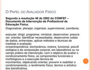 O PAPEL DO AVALIADOR FÍSICO
Segundo a resolução 46 de 2002 do CONFEF –
Documento de Intervenção do Profissional de
Educação Física.
Diagnosticar, planejar, organizar, supervisionar, coordenar,

executar, dirigir, programar, ministrar, desenvolver, prescre
ver, orientar, identificar necessidades, desenvolver coleta
de dados, entrevistas, aplicar métodos e técnicas de
medidas e avaliação
cineantropmétrica, biomecânica, motora, funcional, psicofi
siológica e de composição corporal, em laboratórios ou no
campo prático de intervenção, com o objetivo de avaliar o
condicionamento físico, os componentes funcionais e
morfológicos e a execução técnica de
movimentos, objetivando orientar, prevenir e reabilitar o
condicionamento, o rendimento físico, técnico e artístico
dos beneficiários.
 