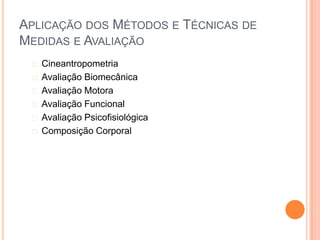 APLICAÇÃO DOS MÉTODOS E TÉCNICAS DE
MEDIDAS E AVALIAÇÃO
  Cineantropometria
  Avaliação Biomecânica
  Avaliação Motora
  Avaliação Funcional
  Avaliação Psicofisiológica
  Composição Corporal
 