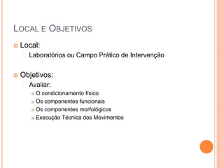 LOCAL E OBJETIVOS
   Local:
     Laboratórios   ou Campo Prático de Intervenção


   Objetivos:
     Avaliar:
        O condicionamento físico
        Os componentes funcionais

        Os componentes morfológicos

        Execução Técnica dos Movimentos
 