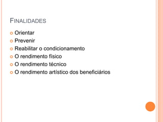 FINALIDADES
 Orientar
 Prevenir

 Reabilitar o condicionamento

 O rendimento físico

 O rendimento técnico

 O rendimento artístico dos beneficiários
 