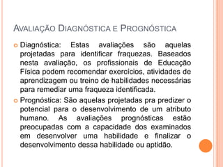 AVALIAÇÃO DIAGNÓSTICA E PROGNÓSTICA
 Diagnóstica: Estas avaliações são aquelas
  projetadas para identificar fraquezas. Baseados
  nesta avaliação, os profissionais de Educação
  Física podem recomendar exercícios, atividades de
  aprendizagem ou treino de habilidades necessárias
  para remediar uma fraqueza identificada.
 Prognóstica: São aquelas projetadas pra predizer o
  potencial para o desenvolvimento de um atributo
  humano. As avaliações prognósticas estão
  preocupadas com a capacidade dos examinados
  em desenvolver uma habilidade e finalizar o
  desenvolvimento dessa habilidade ou aptidão.
 