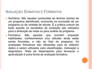 AVALIAÇÃO SOMATIVA E FORMATIVA
   Somativa: São aquelas conduzidas ao término (soma) de
    um programa identificado, ocorrendo na conclusão de um
    programa ou de unidade de estudo. É a prática comum de
    teste quando os resultados da avaliação são utilizados
    para a atribuição de notas ou para análise do programa.
   Formativa: São aquelas que ocorrem enquanto
    habilidades, conhecimentos e/ou atitudes ainda estão
    sendo formadas, e não ao final do programa. As
    avaliações formativas são oferecidas para se obterem
    dados a serem utilizados para classificação, motivação e
    diagnóstico. Teste de desempenho para favorecer o
    aprendizado é outra forma de avaliação formativa.
 