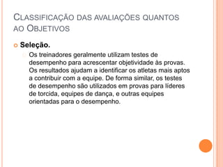 CLASSIFICAÇÃO DAS AVALIAÇÕES QUANTOS
AO OBJETIVOS

   Seleção.
     Os  treinadores geralmente utilizam testes de
      desempenho para acrescentar objetividade às provas.
      Os resultados ajudam a identificar os atletas mais aptos
      a contribuir com a equipe. De forma similar, os testes
      de desempenho são utilizados em provas para líderes
      de torcida, equipes de dança, e outras equipes
      orientadas para o desempenho.
 
