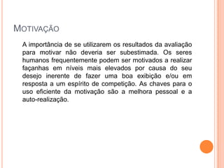 MOTIVAÇÃO
 A importância de se utilizarem os resultados da avaliação
 para motivar não deveria ser subestimada. Os seres
 humanos frequentemente podem ser motivados a realizar
 façanhas em níveis mais elevados por causa do seu
 desejo inerente de fazer uma boa exibição e/ou em
 resposta a um espírito de competição. As chaves para o
 uso eficiente da motivação são a melhora pessoal e a
 auto-realização.
 