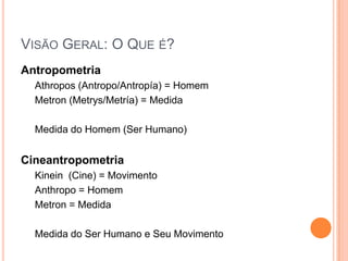 VISÃO GERAL: O QUE É?
Antropometria
  Athropos (Antropo/Antropía) = Homem
  Metron (Metrys/Metría) = Medida

  Medida do Homem (Ser Humano)


Cineantropometria
  Kinein (Cine) = Movimento
  Anthropo = Homem
  Metron = Medida

  Medida do Ser Humano e Seu Movimento
 