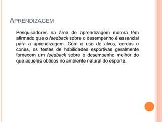 APRENDIZAGEM
 Pesquisadores na área de aprendizagem motora têm
 afirmado que o feedback sobre o desempenho é essencial
 para a aprendizagem. Com o uso de alvos, cordas e
 cones, os testes de habilidades esportivas geralmente
 fornecem um feedback sobre o desempenho melhor do
 que aqueles obtidos no ambiente natural do esporte.
 