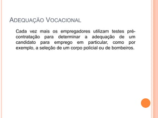 ADEQUAÇÃO VOCACIONAL
 Cada vez mais os empregadores utilizam testes pré-
 contratação para determinar a adequação de um
 candidato para emprego em particular, como por
 exemplo, a seleção de um corpo policial ou de bombeiros.
 
