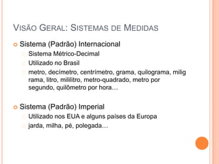 VISÃO GERAL: SISTEMAS DE MEDIDAS
   Sistema (Padrão) Internacional
     Sistema   Métrico-Decimal
     Utilizado no Brasil
     metro, decímetro, centrímetro, grama, quilograma, milig
      rama, litro, mililitro, metro-quadrado, metro por
      segundo, quilômetro por hora…


   Sistema (Padrão) Imperial
     Utilizado nos EUA e alguns países da Europa
     jarda, milha, pé, polegada…
 