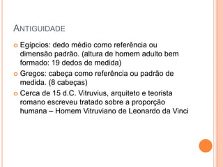 ANTIGUIDADE
 Egípcios: dedo médio como referência ou
  dimensão padrão. (altura de homem adulto bem
  formado: 19 dedos de medida)
 Gregos: cabeça como referência ou padrão de
  medida. (8 cabeças)
 Cerca de 15 d.C. Vitruvius, arquiteto e teorista
  romano escreveu tratado sobre a proporção
  humana – Homem Vitruviano de Leonardo da Vinci
 