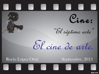 Cine:
“El séptimo arte”
El cine de arte.
Rocío López Ortiz Septiembre, 2013
 