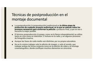 Técnicas de postproducción en el
montaje documental
■ La postproducción (o posproducción) audiovisual es la última etapa de
producción de cualquier proyecto audiovisual, en la que se realizan todos los
procesos necesarios para conformar la película o producto final, y que se vea o
escuche lo mejor posible.
■ El término posproducción (o pospo, como se le llama coloquialmente) se utiliza
tanto en cine como en televisión. E incluso en la radio, y en algunos procesos
de fotografía creativa.
■ Aunque las fases de cada medio son distintas, por su propia naturaleza.
■ No es lo mismo trabajar solo la edición de imagen, o solo el sonido, que
trabajar ambas de forma conjunta como en la edición de vídeo y el montaje
cinematográfico, donde confluyen muchos elementos en sincronía.
 