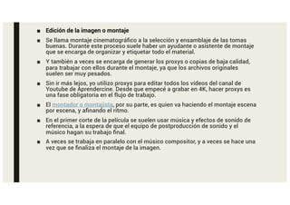 ■ Edición de la imagen o montaje
■ Se llama montaje cinematográfico a la selección y ensamblaje de las tomas
buenas. Durante este proceso suele haber un ayudante o asistente de montaje
que se encarga de organizar y etiquetar todo el material.
■ Y también a veces se encarga de generar los proxys o copias de baja calidad,
para trabajar con ellos durante el montaje, ya que los archivos originales
suelen ser muy pesados.
■ Sin ir más lejos, yo utilizo proxys para editar todos los vídeos del canal de
Youtube de Aprendercine. Desde que empecé a grabar en 4K, hacer proxys es
una fase obligatoria en el flujo de trabajo.
■ El montador o montajista, por su parte, es quien va haciendo el montaje escena
por escena, y afinando el ritmo.
■ En el primer corte de la película se suelen usar música y efectos de sonido de
referencia, a la espera de que el equipo de postproducción de sonido y el
músico hagan su trabajo final.
■ A veces se trabaja en paralelo con el músico compositor, y a veces se hace una
vez que se finaliza el montaje de la imagen.
 