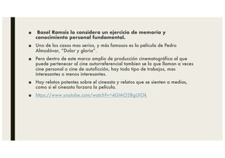 ■ Basel Ramsis lo considera un ejercicio de memoria y
conocimiento personal fundamental.
■ Uno de los casos mas serios, y más famosos es la película de Pedro
Almodóvar, “Dolor y gloria”.
■ Pero dentro de este marco amplio de producción cinematográfica al que
puede pertenecer al cine autorreferencial tambien se lo que llaman a veces
cine personal o cine de autoficción, hay todo tipo de trabajos, mas
interesantes o menos interesantes.
■ Hay relatos potentes sobre el cineasta y relatos que se sienten a medias,
como si el cineasta forzara la película.
■ https://www.youtube.com/watch?v=4GMO3BgUIOk
 