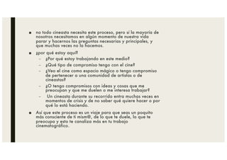 ■ no todo cineasta necesita este proceso, pero sí la mayoría de
nosotros necesitamos en algún momento de nuestra vida
parar y hacernos las preguntas necesarias y principales, y
que muchas veces no la hacemos.
■ ¿por qué estoy aquí?
– ¿Por qué estoy trabajando en este medio?
– ¿Qué tipo de compromiso tengo con el cine?
– ¿Veo el cine como espacio mágico o tengo compromiso
de pertenecer a una comunidad de artistas o de
cineastas?
– ¿O tengo compromisos con ideas y cosas que me
preocupan y que me duelen o me interesa trabajar?
– Un cineasta durante su recorrido entra muchas veces en
momentos de crisis y de no saber qué quiere hacer o por
qué lo está haciendo.
■ Así que este proceso es un viaje para que seas un poquito
más consciente de ti mism@, de lo que te duele, lo que te
preocupa y esto te canaliza más en tu trabajo
cinematográfico.
 