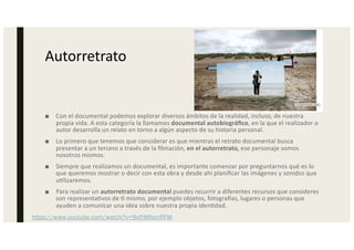 Autorretrato
■ Con el documental podemos explorar diversos ámbitos de la realidad, incluso, de nuestra
propia vida. A esta categoría la llamamos documental autobiográﬁco, en la que el realizador o
autor desarrolla un relato en torno a algún aspecto de su historia personal.
■ Lo primero que tenemos que considerar es que mientras el retrato documental busca
presentar a un tercero a través de la ﬁlmación, en el autorretrato, ese personaje somos
nosotros mismos.
■ Siempre que realizamos un documental, es importante comenzar por preguntarnos qué es lo
que queremos mostrar o decir con esta obra y desde ahí planiﬁcar las imágenes y sonidos que
u0lizaremos.
■ Para realizar un autorretrato documental puedes recurrir a diferentes recursos que consideres
son representa0vos de 0 mismo, por ejemplo objetos, fotograMas, lugares o personas que
ayuden a comunicar una idea sobre nuestra propia iden0dad.
https://www.youtube.com/watch?v=9vIYMfomRFM
 